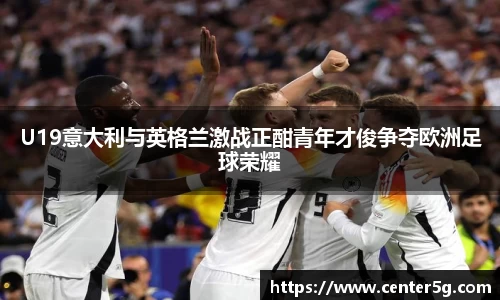 U19意大利与英格兰激战正酣青年才俊争夺欧洲足球荣耀