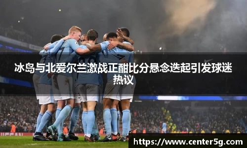 冰岛与北爱尔兰激战正酣比分悬念迭起引发球迷热议